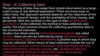 Step – 6: Collecting data
The gathering of data may range from simple observation to a large-
scale survey in any defined population. There are many ways to
collect data. The approach selected depends on the objectives of the
study, the research design, and the availability of time, money, and
personnel. With the variation in the type of data (qualitative or
quantitative) to be collected, the method of data collection also
varies. The most common means for collecting quantitative data is
the structured interview.
Studies that obtain data by interviewing respondents are called
surveys. Data can also be collected by using self-administered
questionnaires. Telephone interviewing is another way in which data
may be collected. Other means of data collection include the use of
secondary sources, such as the census, vital registration records,
official documents, previous surveys, etc. Qualitative data are
collected mainly through in-depth interviews, focus group
 