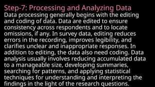 Step-7: Processing and Analyzing Data
Data processing generally begins with the editing
and coding of data. Data are edited to ensure
consistency across respondents and to locate
omissions, if any. In survey data, editing reduces
errors in the recording, improves legibility, and
clarifies unclear and inappropriate responses. In
addition to editing, the data also need coding. Data
analysis usually involves reducing accumulated data
to a manageable size, developing summaries,
searching for patterns, and applying statistical
techniques for understanding and interpreting the
findings in the light of the research questions.
 