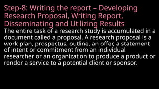 Step-8: Writing the report – Developing
Research Proposal, Writing Report,
Disseminating and Utilizing Results
The entire task of a research study is accumulated in a
document called a proposal. A research proposal is a
work plan, prospectus, outline, an offer, a statement
of intent or commitment from an individual
researcher or an organization to produce a product or
render a service to a potential client or sponsor.
 