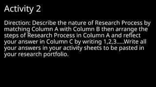 Activity 2
Direction: Describe the nature of Research Process by
matching Column A with Column B then arrange the
steps of Research Process in Column A and reflect
your answer in Column C by writing 1,2,3…..Write all
your answers in your activity sheets to be pasted in
your research portfolio.
 