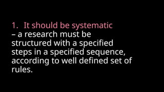 1. It should be systematic
– a research must be
structured with a specified
steps in a specified sequence,
according to well defined set of
rules.
 