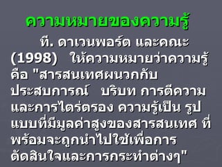 ความหมายของความรู้ ที .  ดาเวนพอร์ต และคณะ  ( 1998 )  ให้ความหมายว่าความรู้ คือ  " สารสนเทศผนวกกับประสบการณ์  บริบท การตีความ และการไตร่ตรอง ความรู้เป็น รูปแบบที่มีมูลค่าสูงของสารสนเทศ ที่พร้อมจะถูกนำไปใช้เพื่อการตัดสินใจและการกระทำต่างๆ " 
