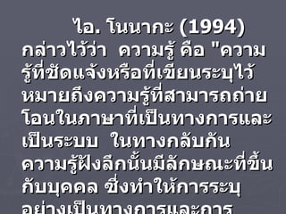 ไอ .  โนนากะ  ( 1994 )   กล่าวไว้ว่า  ความรู้ คือ  " ความรู้ที่ชัดแจ้งหรือที่เขียนระบุไว้ หมายถึงความรู้ที่สามารถถ่ายโอนในภาษาที่เป็นทางการและเป็นระบบ  ในทางกลับกันความรู้ฝังลึกนั้นมีลักษณะที่ขึ้นกับบุคคล ซึ่งทำให้การระบุอย่างเป็นทางการและการสื่อสารทำได้ลำบาก " 