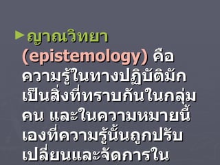 ญาณวิทยา   ( epistemology )   คือ ความรู้ในทางปฏิบัติมักเป็นสิ่งที่ทราบกันในกลุ่มคน และในความหมายนี้เองที่ความรู้นั้นถูกปรับเปลี่ยนและจัดการในหลาย ๆ แบบ 