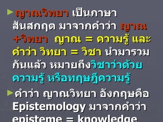 ญาณวิทยา  เป็นภาษาสันสกฤต มาจากคำว่า  ญาณ + วิทยา  ญาณ  =  ความรู้ และคำว่า วิทยา  =  วิชา   นำมารวมกันแล้ว หมายถึง วิชาว่าด้วยความรู้ หรือทฤษฎีความรู้  คำว่า ญาณวิทยา อังกฤษคือ  Epistemology  มาจากคำว่า  episteme = knowledge   และ  logos = theory   รวมความหมายก็คือ  Theory of Knowledge  นั่นเอง  