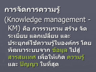 การจัดการความรู้   ( Knowledge management  -  KM )  คือ การรวบรวม สร้าง จัดระเบียบ แลกเปลี่ยน และประยุกต์ใช้ความรู้ในองค์กร โดยพัฒนาระบบจาก  ข้อมูล  ไปสู่  สารสนเทศ  เพื่อให้เกิด  ความรู้  และ  ปัญญา  ในที่สุด 