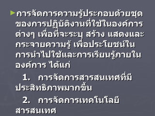 การจัดการความรู้ประกอบด้วยชุดของการปฏิบัติงานที่ใช้ในองค์การต่างๆ เพื่อที่จะระบุ สร้าง แสดงและกระจายความรู้ เพื่อประโยชน์ในการนำไปใช้และการเรียนรู้ภายในองค์การ ได้แก่  1.  การจัดการสารสนเทศที่มีประสิทธิภาพมากขึ้น  2.  การจัดการเทคโนโลยีสารสนเทศ 3.  การจัดการทรัพยากรมนุษย์ 