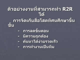 ตัวอย่างงานที่สามารถทำ  R2R  ได้ การจัดเก็บสื่อโสตทัศนศึกษาขึ้นชั้น  -  การลดขั้นตอน -  มีความถูกต้อง -  ค้นหาได้ง่ายรวดเร็ว -  การทำงานเป็นทีม 