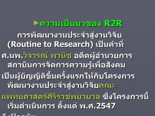 ความเป็นมาของ  R2R การพัฒนางานประจำสู่งานวิจัย  ( Routine to Research)  เป็นคำที่  ศ . นพ . วิจารณ์ พานิช  อดีตผู้อำนวยการสถาบันการจัดการความรู้เพื่อสังคม  เป็นผู้บัญญัติขึ้นครั้งแรกให้กับโครงการพัฒนางานประจำสู่งานวิจัย คณะ แพทยศาสตร์ศิ ริราชพยาบาล  ซึ่งโครงการนี้เริ่มดำเนินการ ตั้งแต่ พ . ศ .2547 ถึงปัจจุบัน   