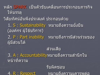 หลัก  SPARK   เป็นตัวขับเคลื่อนการประกอบภารกิจให้บรรลุ วิสัยทัศน์อันพึงประสงค์ ประกอบด้วย 1.  S : Sustainability   หมายถึงความยั่งยืน  ( องค์กร ผู้ใช้บริการ ) 2.  P : Part inability   หมายถึงการมีส่วนร่วมของผู้มีส่วนได้ ส่วนเสีย 3.  A : Accountability หมายถึงความสำนึกในหน้าที่ความ  รับผิดชอบ 4 .  R : Respect   หมายถึงความเคารพต่อตนเองและ ผู้อื่น 5.  K : Knowledge   หมายถึงการส่งเสริมและยกระดับความรู้ 