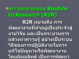 ความหมายของ  Routine to Research  ( R2R )     R2R  หมายถึง การพัฒนางานที่ทำอยู่เป็นประจำสู่งานวิจัย และเป็นกระบวนการแสวงหาความรู้ อย่างเป็นระบบวิธีของการปฏิบัติงานในการแก้ไขปัญหาหรือพัฒนางาน โดยมีผลลัพธ์ เป็นการพัฒนาตนเองและหน่วยงาน  
