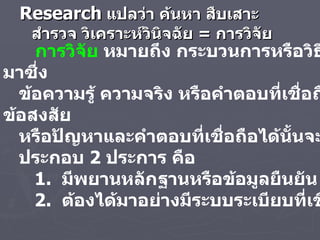 Research   แปลว่า ค้นหา สืบเสาะ สำรวจ วิเคราะห์วินิจฉัย  =  การวิจัย การวิจัย  หมายถึง กระบวนการหรือวิธีการที่ได้มาซึ่ง ข้อความรู้ ความจริง หรือคำตอบที่เชื่อถือได้ของข้อสงสัย หรือปัญหาและคำตอบที่เชื่อถือได้นั้นจะต้องมีองค์ ประกอบ   2  ประการ คือ  1.  มีพยานหลักฐานหรือข้อมูลยืนยัน  2.  ต้องได้มาอย่างมีระบบระเบียบที่เชื่อถือได้   