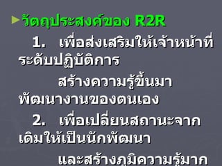 วัตถุประสงค์ของ  R2R 1.  เพื่อส่งเสริมให้เจ้าหน้าที่ระดับปฏิบัติการ สร้างความรู้ขึ้นมาพัฒนางานของตนเอง 2.  เพื่อเปลี่ยนสถานะจากเดิมให้เป็นนักพัฒนา และสร้างภูมิความรู้มากยิ่งขึ้น  3.  เพื่อพัฒนาองค์การ  ( สำนักวิทยบริการ ) 