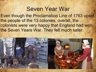 Seven Year War Even though the Proclamation Line of 1763 upset the people of the 13 colonies, overall, the colonists were very happy that England had won the Seven Years War. They felt much safer.  . 
