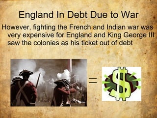 England In Debt Due to War However, fighting the French and Indian war was very expensive for England and King George III saw the colonies as his ticket out of debt 