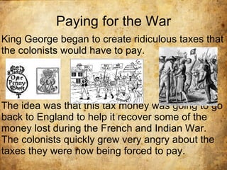 Paying for the War King George began to create ridiculous taxes that the colonists would have to pay. The idea was that this tax money was going to go back to England to help it recover some of the money lost during the French and Indian War. The colonists quickly grew very angry about the taxes they were now being forced to pay. 