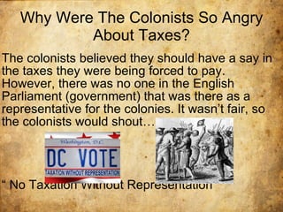 Why Were The Colonists So Angry About Taxes? The colonists believed they should have a say in the taxes they were being forced to pay. However, there was no one in the English Parliament (government) that was there as a representative for the colonies. It wasn’t fair, so the colonists would shout… “  No Taxation Without Representation” 