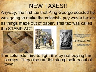 NEW TAXES!! Anyway, the first tax that King George decided he was going to make the colonists pay was a tax on all things made out of paper. This tax was called the STAMP ACT. The colonists tried to fight this by not buying the stamps. They also ran the stamp sellers out of town. 