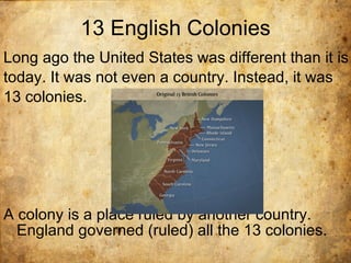 13 English Colonies Long ago the United States was different than it is today. It was not even a country. Instead, it was 13 colonies.  A colony is a place ruled by another country. England governed (ruled) all the 13 colonies.  