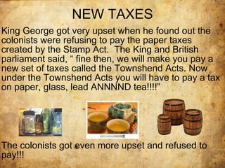 NEW TAXES King George got very upset when he found out the colonists were refusing to pay the paper taxes created by the Stamp Act.  The King and British parliament said, “ fine then, we will make you pay a new set of taxes called the Townshend Acts. Now under the Townshend Acts you will have to pay a tax on paper, glass, lead ANNNND tea!!!!” The colonists got even more upset and refused to pay!!! 
