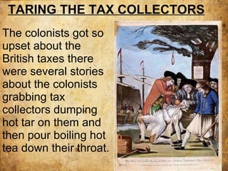 The colonists got so upset about the British taxes there were several stories about the colonists grabbing tax collectors dumping hot tar on them and then pour boiling hot tea down their throat. TARING THE TAX COLLECTORS 