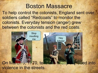 Boston Massacre To help control the colonists, England sent over  soldiers called “Redcoats” to monitor the colonists. Everyday tension (anger) grew between the colonists and the red coats. On March 5, 1770, tensions finally exploded into violence in the streets. Stop insulting me Hey lobster 