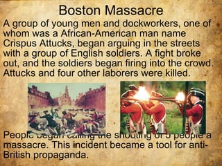 Boston Massacre A group of young men and dockworkers, one of whom was a African-American man name Crispus Attucks, began arguing in the streets with a group of English soldiers. A fight broke out, and the soldiers began firing into the crowd. Attucks and four other laborers were killed.  People began calling the shooting of 5 people a massacre. This incident became a tool for anti-British propaganda.  