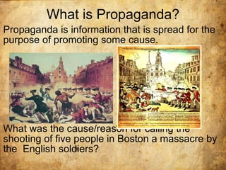 What is Propaganda? Propaganda is information that is spread for the purpose of promoting some cause. What was the cause/reason for calling the shooting of five people in Boston a massacre by the  English soldiers? 