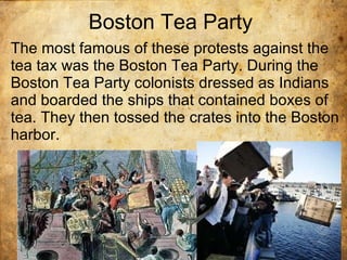 Boston Tea Party The most famous of these protests against the tea tax was the Boston Tea Party. During the Boston Tea Party colonists dressed as Indians and boarded the ships that contained boxes of tea. They then tossed the crates into the Boston harbor. 