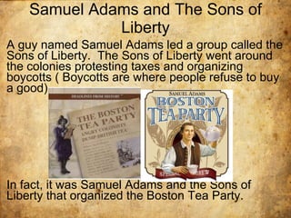 Samuel Adams and The Sons of Liberty A guy named Samuel Adams led a group called the Sons of Liberty.  The Sons of Liberty went around the colonies protesting taxes and organizing boycotts ( Boycotts are where people refuse to buy a good) In fact, it was Samuel Adams and the Sons of Liberty that organized the Boston Tea Party. 