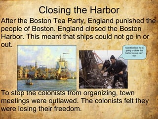 Closing the Harbor After the Boston Tea Party, England punished the people of Boston. England closed the Boston Harbor. This meant that ships could not go in or out.  To stop the colonists from organizing, town meetings were outlawed. The colonists felt they were losing their freedom. I can’t believe he is going to close the harbor so we can’t fish 