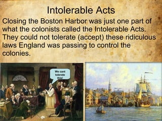 Intolerable Acts Closing the Boston Harbor was just one part of what the colonists called the Intolerable Acts. They could not tolerate (accept) these ridiculous laws England was passing to control the colonies. We cant tolerate this! 