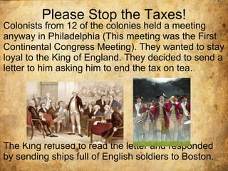 Please Stop the Taxes! Colonists from 12 of the colonies held a meeting anyway in Philadelphia (This meeting was the First Continental Congress Meeting). They wanted to stay loyal to the King of England. They decided to send a letter to him asking him to end the tax on tea.  The King refused to read the letter and responded by sending ships full of English soldiers to Boston. 