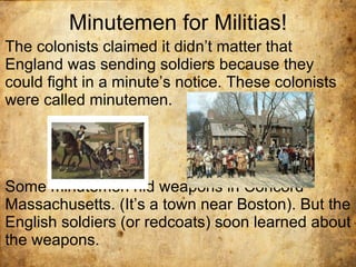 Minutemen for Militias! The colonists claimed it didn’t matter that England was sending soldiers because they could fight in a minute’s notice. These colonists were called minutemen.  Some minutemen hid weapons in Concord Massachusetts. (It’s a town near Boston). But the English soldiers (or redcoats) soon learned about the weapons.  