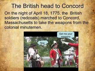 The British head to Concord On the night of April 18, 1775, the  British soldiers (redcoats) marched to Concord, Massachusetts to take the weapons from the colonial minutemen.  Get me your weapons Nope 