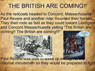 THE BRITISH ARE COMING!! As the redcoats headed to Concord, Massachusetts Paul Revere and another rider mounted their horses. They then rode as fast as they could toward Lexington and Concord Massachusetts yelling “The British are coming!! The British are coming!!!”  Paul Revere was able to wake up enough of the colonial minutemen so they would be prepared to fight. The British are coming! 