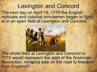 Lexington and Concord The next day on April 19, 1775 the English redcoats and colonial minutemen began to fight at in an open field at Lexington and Concord. The shots fired at Lexington and Concord in 1775 would represent the start of the American Revolution. America was on the road to freedom from England!! 