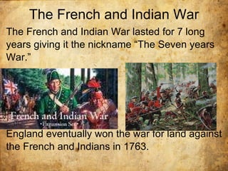 The French and Indian War The French and Indian War lasted for 7 long years giving it the nickname “The Seven years War.” England eventually won the war for land against the French and Indians in 1763.  
