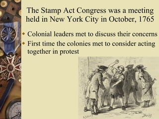 The Stamp Act Congress was a meeting held in New York City in October, 1765 Colonial leaders met to discuss their concerns First time the colonies met to consider acting together in protest 