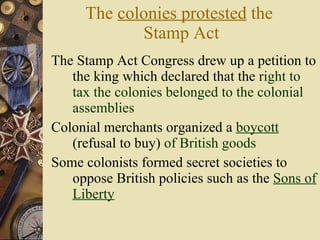 The  colonies protested  the  Stamp Act The Stamp Act Congress drew up a petition to the king which declared that the  right to tax the colonies belonged to the colonial assemblies Colonial merchants organized a  boycott  (refusal to buy)  of British goods Some colonists formed secret societies to oppose British policies such as the  Sons of Liberty 
