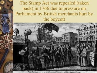 The Stamp Act was repealed (taken back) in 1766 due to pressure on Parliament by British merchants hurt by the boycott 