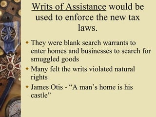 Writs of Assistance  would be used to enforce the new tax laws. They were blank search warrants to enter homes and businesses to search for smuggled goods Many felt the writs violated natural rights James Otis - “A man’s home is his castle” 