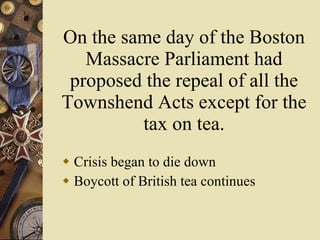On the same day of the Boston Massacre Parliament had proposed the repeal of all the Townshend Acts except for the tax on tea. Crisis began to die down Boycott of British tea continues 