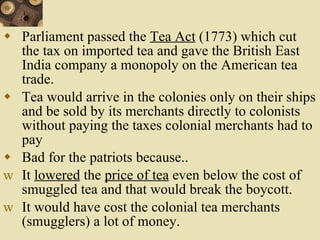 Parliament passed the  Tea Act  (1773) which cut the tax on imported tea and gave the British East India company a monopoly on the American tea trade. Tea would arrive in the colonies only on their ships and be sold by its merchants directly to colonists without paying the taxes colonial merchants had to pay Bad for the patriots because.. It  lowered  the  price of tea  even below the cost of smuggled tea and that would break the boycott. It would have cost the colonial tea merchants (smugglers) a lot of money. 
