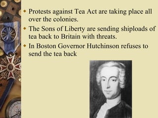 Protests against Tea Act are taking place all over the colonies. The Sons of Liberty are sending shiploads of tea back to Britain with threats. In Boston Governor Hutchinson refuses to send the tea back 