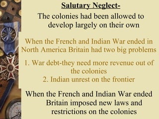 When the French and Indian War ended   in North America Britain had two big problems 1. War debt-they need more revenue out of the colonies 2. Indian unrest on the frontier When the French and Indian War ended Britain imposed new laws and restrictions on the colonies Salutary Neglect- The colonies had been allowed to develop largely on their own 