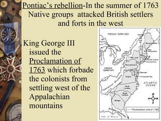 Pontiac’s rebellion -In the summer of 1763 Native groups  attacked British settlers and forts in the west King George III issued the  Proclamation of 1763  which forbade the colonists from settling west of the Appalachian mountains 