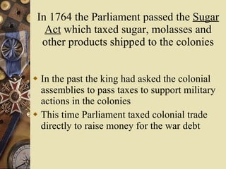 In 1764 the Parliament passed the  Sugar Act  which taxed sugar, molasses and other products shipped to the colonies In the past the king had asked the colonial assemblies to pass taxes to support military actions in the colonies This time Parliament taxed colonial trade directly to raise money for the war debt 
