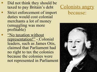 Colonists angry  because: Did not think they should be taxed to pay Britain’s debt Strict enforcement of import duties would cost colonial merchants a lot of money (smuggling was more profitable) “ No taxation without representation!”  -   Colonial leaders, such as James Otis, claimed that Parliament had no right to tax the colonies because the colonies were not represented in Parliament 