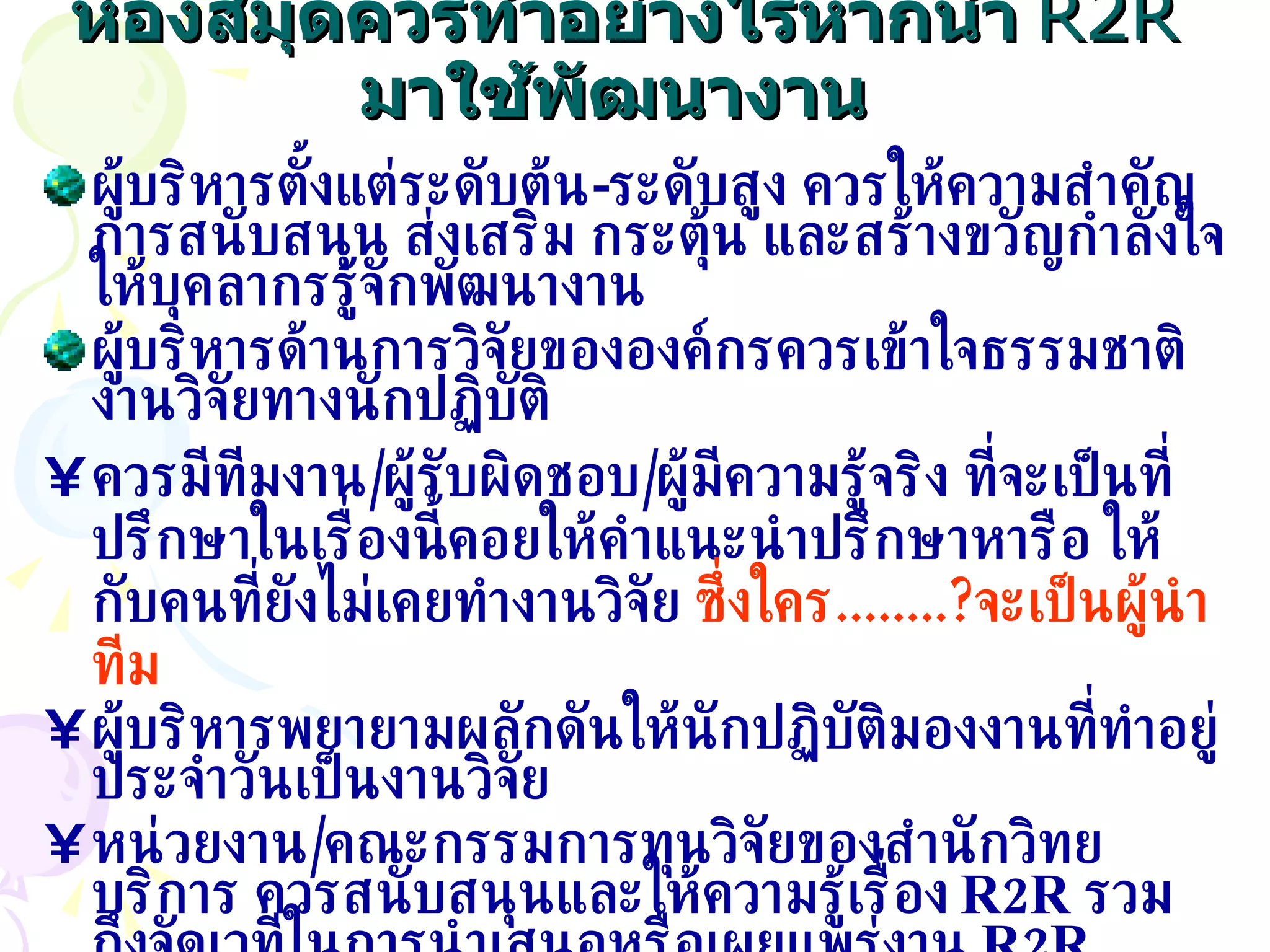 ห้องสมุดควรทำอย่างไรหากนำ   R2R  มาใช้พัฒนางาน   ผู้บริหารตั้งแต่ระดับต้น - ระดับสูง ควรให้ความสำคัญ การสนับสนุน ส่งเสริม กระตุ้น และสร้างขวัญกำลังใจให้บุคลากรรู้จักพัฒนางาน ผู้บริหารด้านการวิจัยขององค์กรควรเข้าใจธรรมชาติงานวิจัยทางนักปฏิบัติ ควรมีทีมงาน / ผู้รับผิดชอบ / ผู้มีความรู้จริง ที่จะเป็นที่ปรึกษาในเรื่องนี้คอยให้คำแนะนำปรึกษาหารือ ให้กับคนที่ยังไม่เคยทำงานวิจัย   ซึ่งใคร ........? จะเป็นผู้นำทีม ผู้บริหารพยายามผลักดันให้นักปฏิบัติมองงานที่ทำอยู่ประจำวันเป็นงานวิจัย หน่วยงาน / คณะกรรมการทุนวิจัยของสำนักวิทยบริการ ควรสนับสนุนและให้ความรู้เรื่อง  R2R  รวมถึงจัดเวทีในการนำเสนอหรือเผยแพร่งาน  R2R 